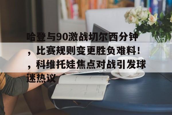 九游-包含哈登与90激战切尔西分钟，比赛规则变更胜负难料！，科维托娃焦点对战引发球迷热议的词条