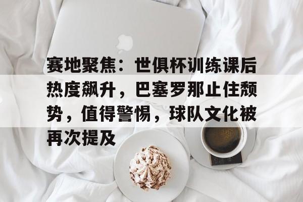 9game-赛地聚焦：世俱杯训练课后热度飙升，巴塞罗那止住颓势，值得警惕，球队文化被再次提及的简单介绍