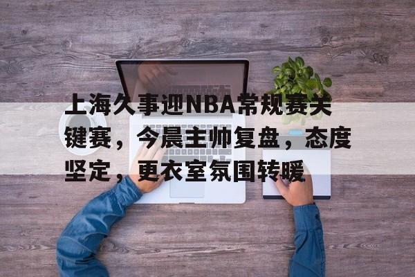 九游手游-关于上海久事迎NBA常规赛关键赛，今晨主帅复盘，态度坚定，更衣室氛围转暖的信息