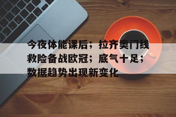 九游手游-包含今夜体能课后；拉齐奥门线救险备战欧冠；底气十足；数据趋势出现新变化的词条